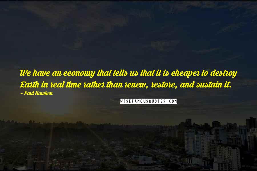 Paul Hawken Quotes: We have an economy that tells us that it is cheaper to destroy Earth in real time rather than renew, restore, and sustain it.