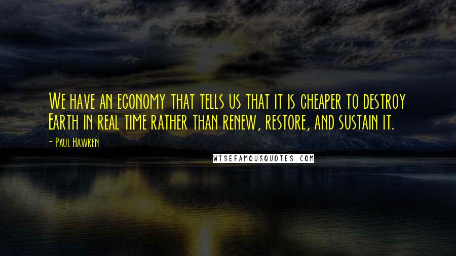 Paul Hawken Quotes: We have an economy that tells us that it is cheaper to destroy Earth in real time rather than renew, restore, and sustain it.