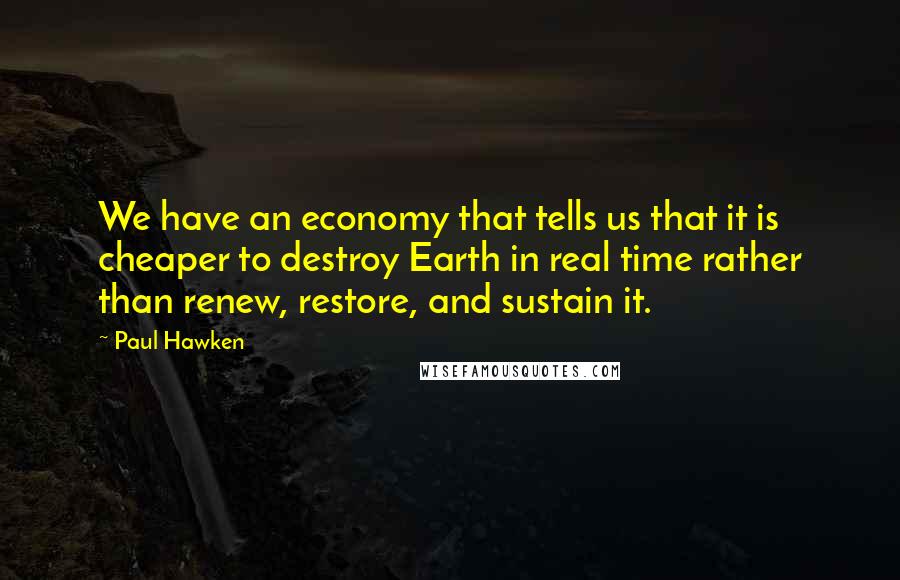 Paul Hawken Quotes: We have an economy that tells us that it is cheaper to destroy Earth in real time rather than renew, restore, and sustain it.
