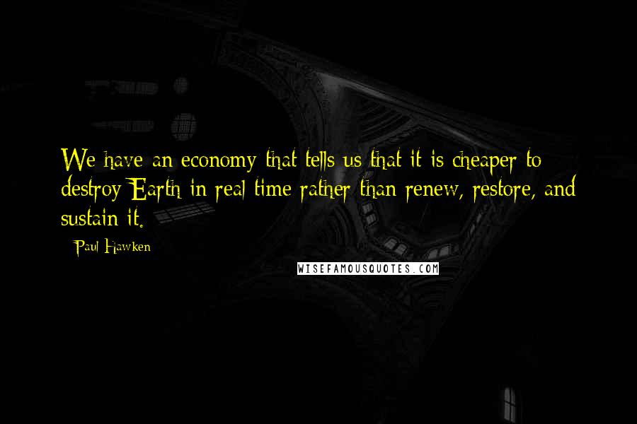 Paul Hawken Quotes: We have an economy that tells us that it is cheaper to destroy Earth in real time rather than renew, restore, and sustain it.