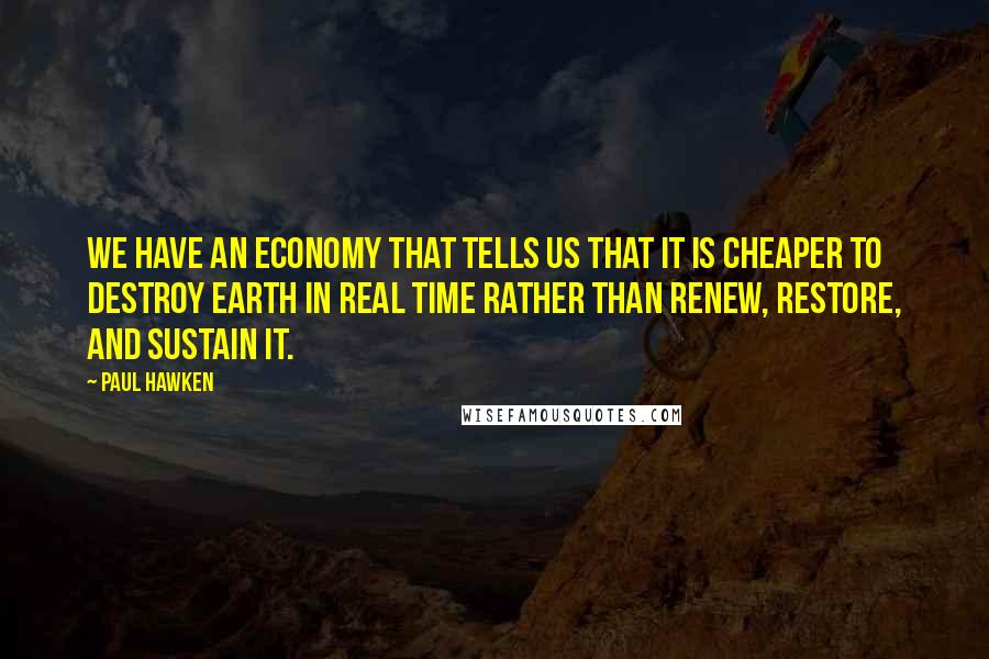 Paul Hawken Quotes: We have an economy that tells us that it is cheaper to destroy Earth in real time rather than renew, restore, and sustain it.