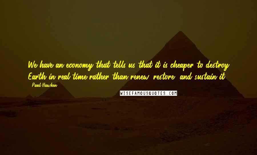 Paul Hawken Quotes: We have an economy that tells us that it is cheaper to destroy Earth in real time rather than renew, restore, and sustain it.