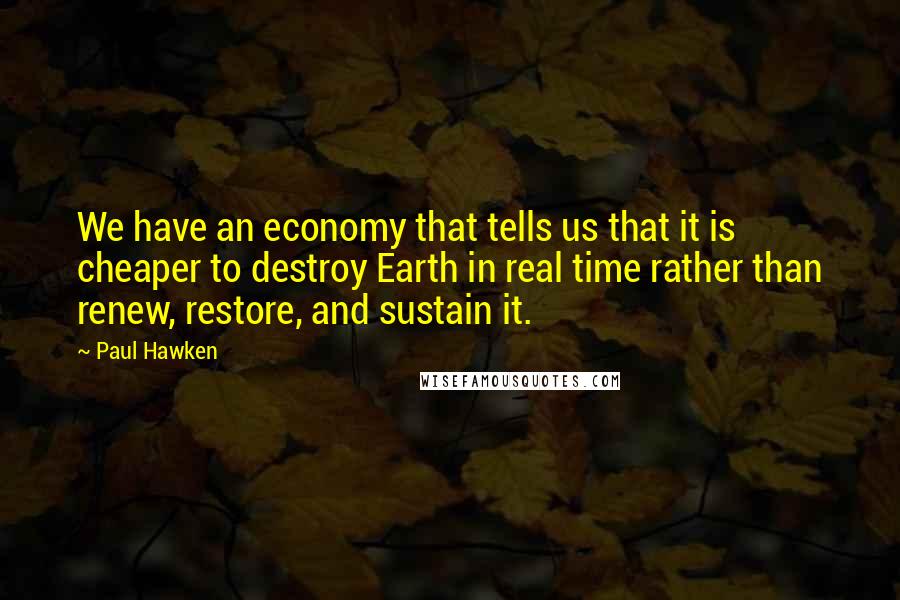 Paul Hawken Quotes: We have an economy that tells us that it is cheaper to destroy Earth in real time rather than renew, restore, and sustain it.