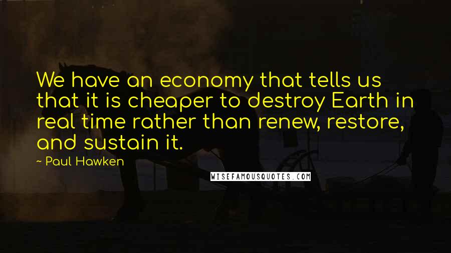 Paul Hawken Quotes: We have an economy that tells us that it is cheaper to destroy Earth in real time rather than renew, restore, and sustain it.