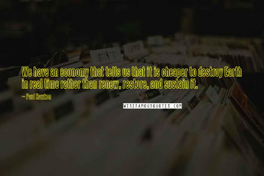 Paul Hawken Quotes: We have an economy that tells us that it is cheaper to destroy Earth in real time rather than renew, restore, and sustain it.