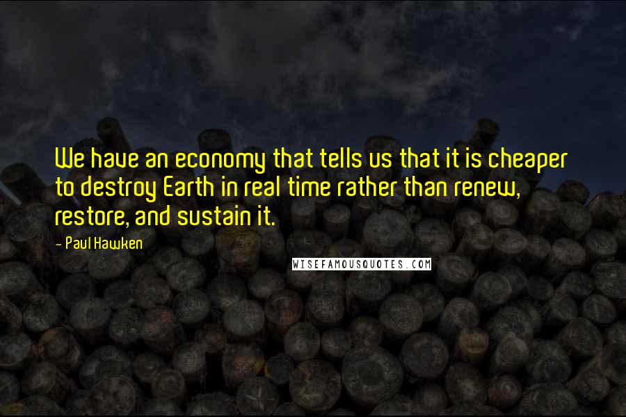 Paul Hawken Quotes: We have an economy that tells us that it is cheaper to destroy Earth in real time rather than renew, restore, and sustain it.