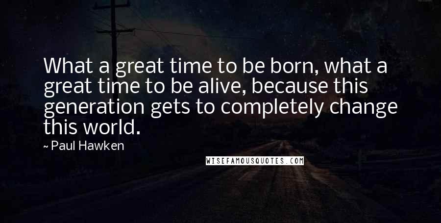 Paul Hawken Quotes: What a great time to be born, what a great time to be alive, because this generation gets to completely change this world.