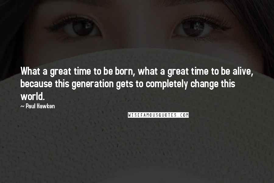 Paul Hawken Quotes: What a great time to be born, what a great time to be alive, because this generation gets to completely change this world.