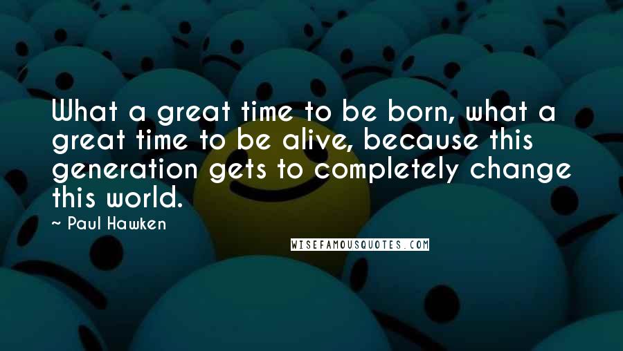 Paul Hawken Quotes: What a great time to be born, what a great time to be alive, because this generation gets to completely change this world.