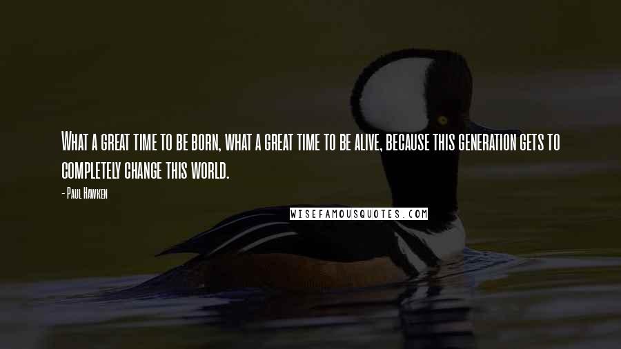 Paul Hawken Quotes: What a great time to be born, what a great time to be alive, because this generation gets to completely change this world.