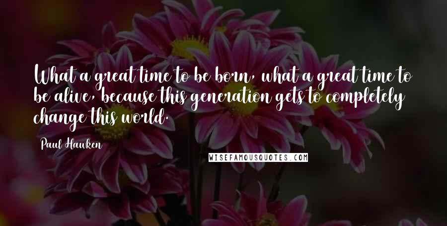 Paul Hawken Quotes: What a great time to be born, what a great time to be alive, because this generation gets to completely change this world.