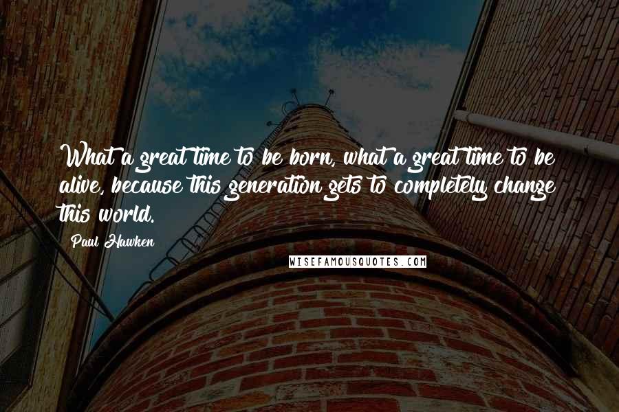 Paul Hawken Quotes: What a great time to be born, what a great time to be alive, because this generation gets to completely change this world.