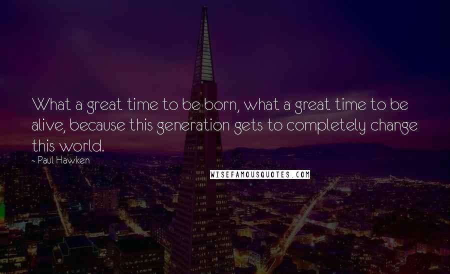 Paul Hawken Quotes: What a great time to be born, what a great time to be alive, because this generation gets to completely change this world.