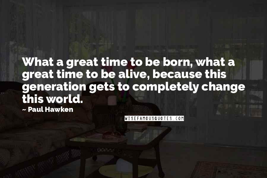 Paul Hawken Quotes: What a great time to be born, what a great time to be alive, because this generation gets to completely change this world.