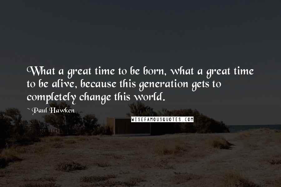 Paul Hawken Quotes: What a great time to be born, what a great time to be alive, because this generation gets to completely change this world.