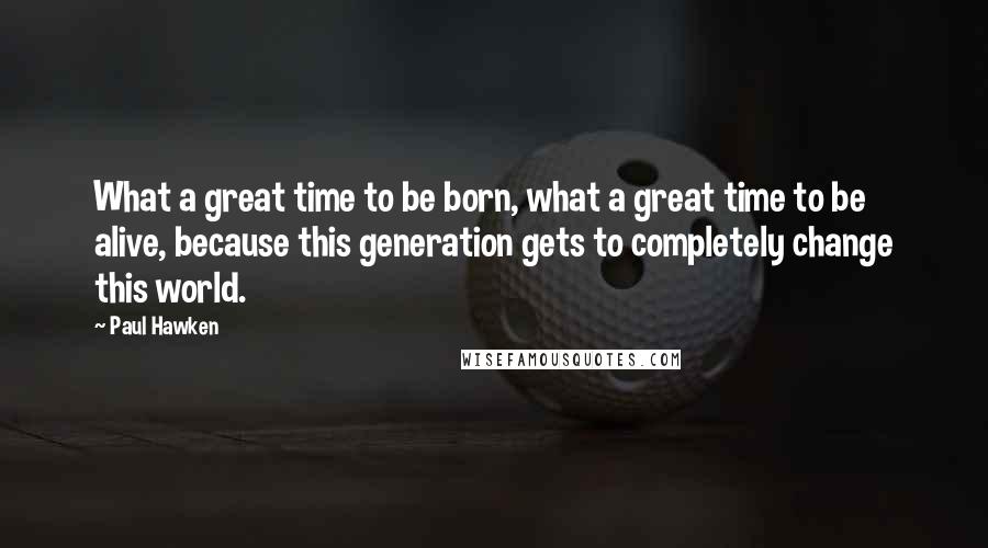 Paul Hawken Quotes: What a great time to be born, what a great time to be alive, because this generation gets to completely change this world.