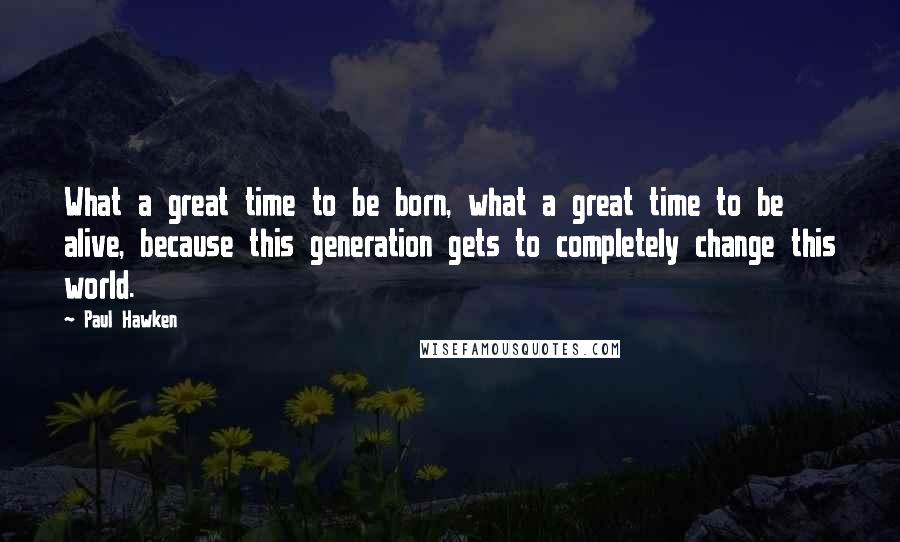 Paul Hawken Quotes: What a great time to be born, what a great time to be alive, because this generation gets to completely change this world.