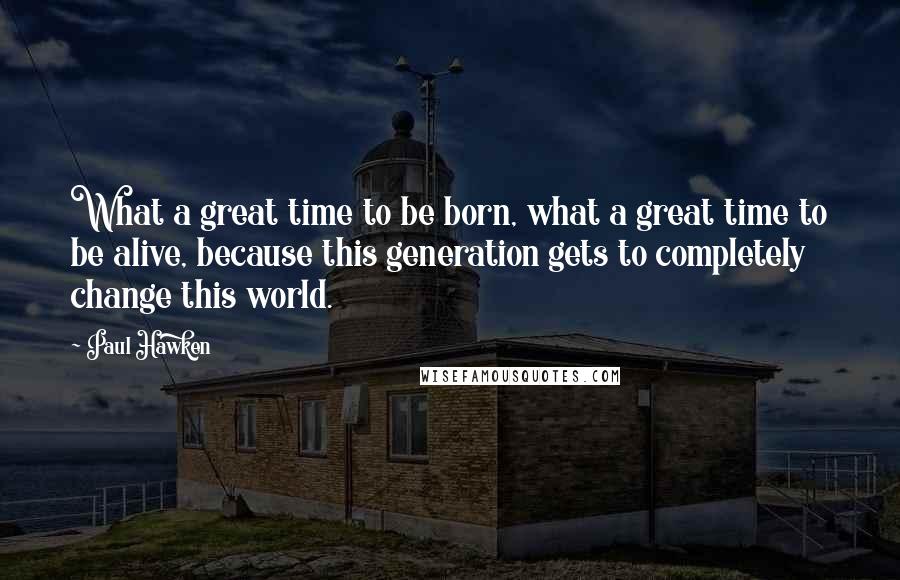 Paul Hawken Quotes: What a great time to be born, what a great time to be alive, because this generation gets to completely change this world.