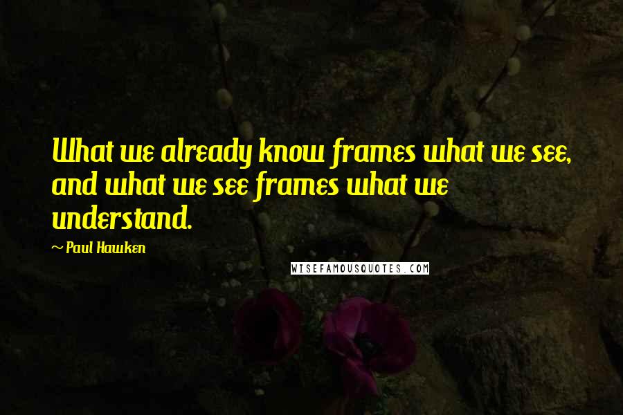 Paul Hawken Quotes: What we already know frames what we see, and what we see frames what we understand.