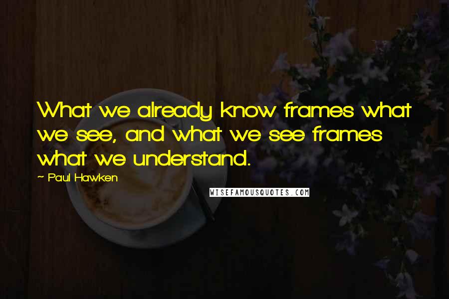 Paul Hawken Quotes: What we already know frames what we see, and what we see frames what we understand.