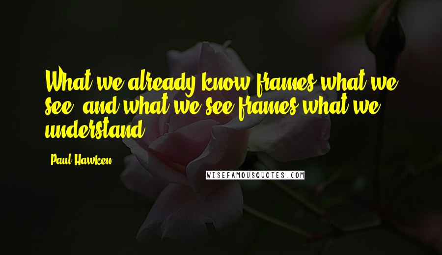 Paul Hawken Quotes: What we already know frames what we see, and what we see frames what we understand.