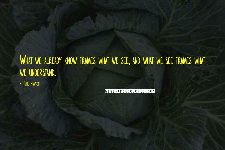 Paul Hawken Quotes: What we already know frames what we see, and what we see frames what we understand.