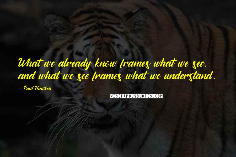 Paul Hawken Quotes: What we already know frames what we see, and what we see frames what we understand.