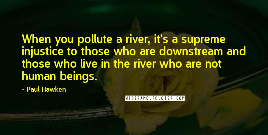 Paul Hawken Quotes: When you pollute a river, it's a supreme injustice to those who are downstream and those who live in the river who are not human beings.