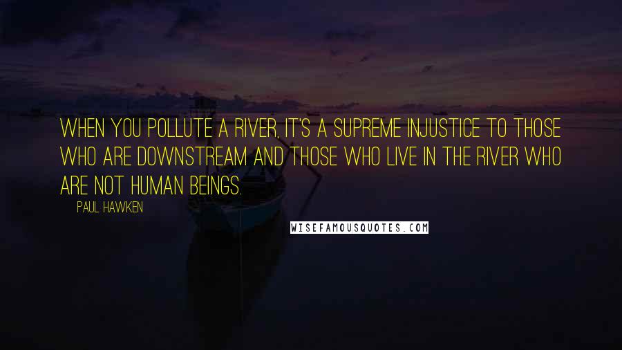 Paul Hawken Quotes: When you pollute a river, it's a supreme injustice to those who are downstream and those who live in the river who are not human beings.