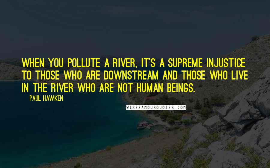 Paul Hawken Quotes: When you pollute a river, it's a supreme injustice to those who are downstream and those who live in the river who are not human beings.