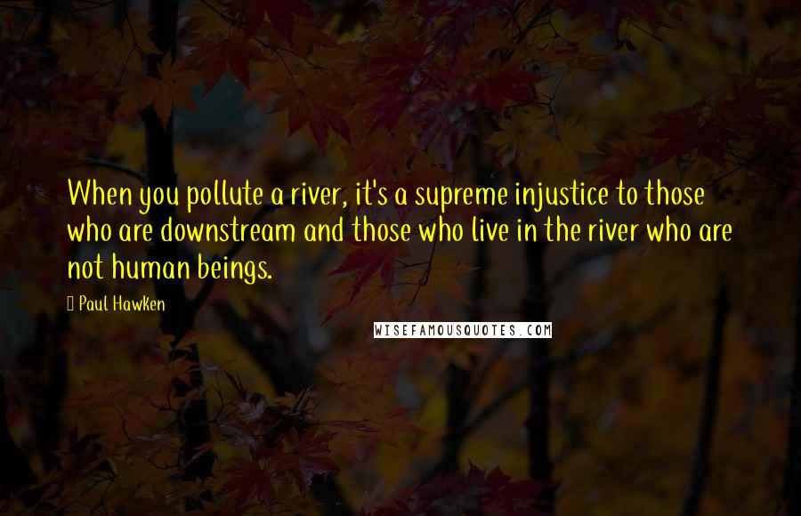 Paul Hawken Quotes: When you pollute a river, it's a supreme injustice to those who are downstream and those who live in the river who are not human beings.