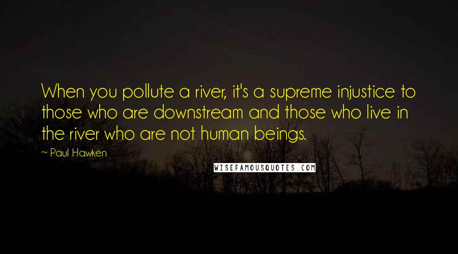 Paul Hawken Quotes: When you pollute a river, it's a supreme injustice to those who are downstream and those who live in the river who are not human beings.