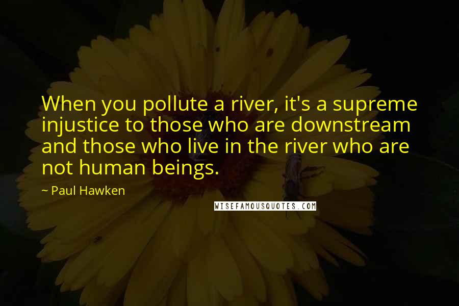 Paul Hawken Quotes: When you pollute a river, it's a supreme injustice to those who are downstream and those who live in the river who are not human beings.