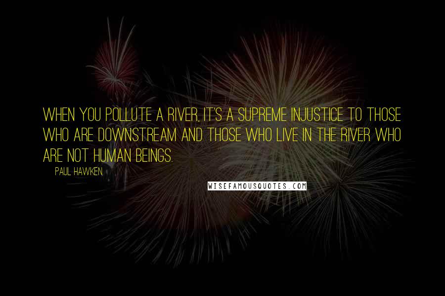 Paul Hawken Quotes: When you pollute a river, it's a supreme injustice to those who are downstream and those who live in the river who are not human beings.