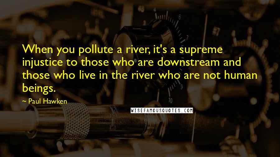 Paul Hawken Quotes: When you pollute a river, it's a supreme injustice to those who are downstream and those who live in the river who are not human beings.