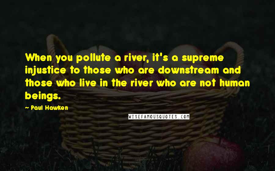 Paul Hawken Quotes: When you pollute a river, it's a supreme injustice to those who are downstream and those who live in the river who are not human beings.