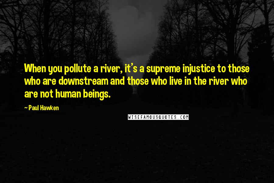 Paul Hawken Quotes: When you pollute a river, it's a supreme injustice to those who are downstream and those who live in the river who are not human beings.