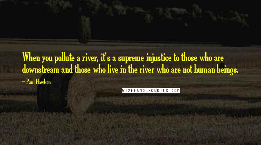 Paul Hawken Quotes: When you pollute a river, it's a supreme injustice to those who are downstream and those who live in the river who are not human beings.