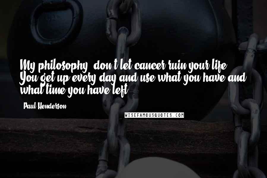 Paul Henderson Quotes: My philosophy, don't let cancer ruin your life. You get up every day and use what you have and what time you have left.