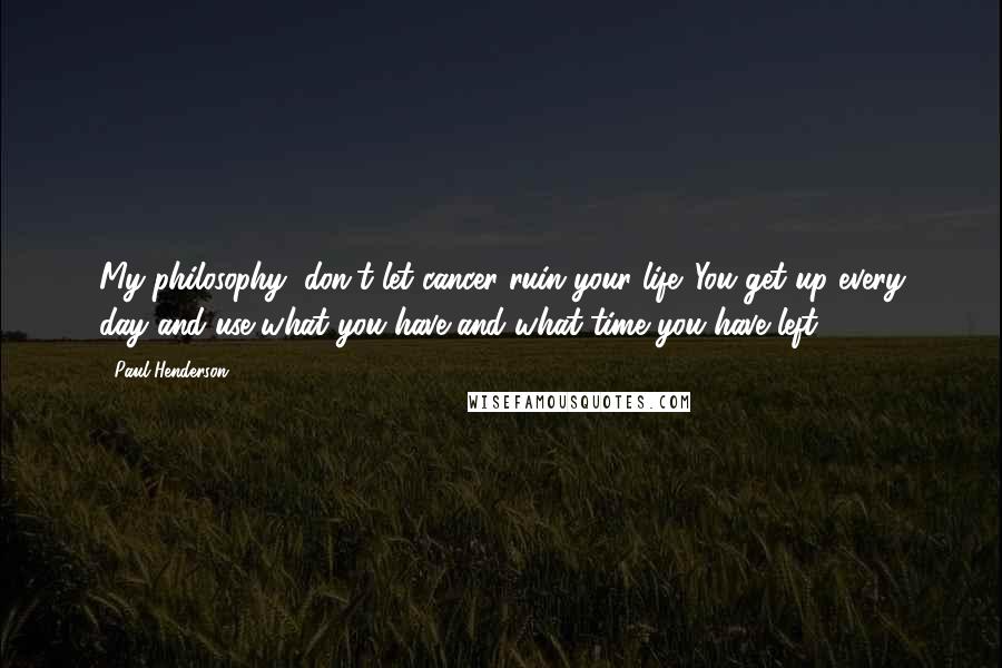 Paul Henderson Quotes: My philosophy, don't let cancer ruin your life. You get up every day and use what you have and what time you have left.