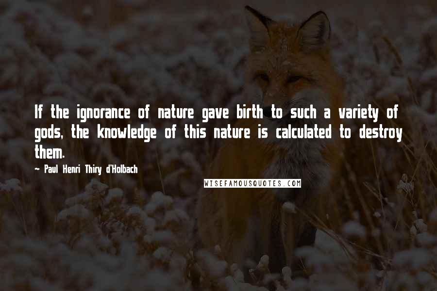 Paul Henri Thiry D'Holbach Quotes: If the ignorance of nature gave birth to such a variety of gods, the knowledge of this nature is calculated to destroy them.