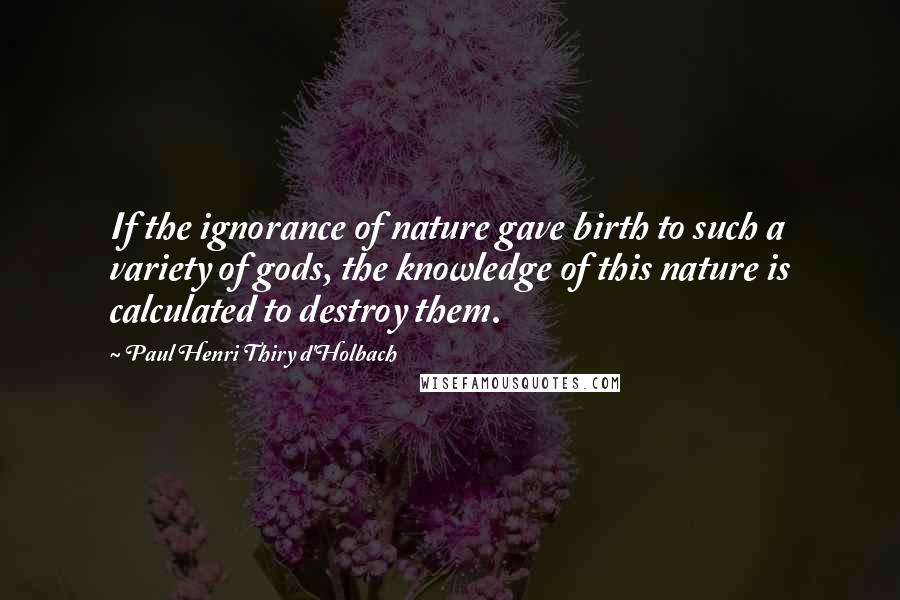 Paul Henri Thiry D'Holbach Quotes: If the ignorance of nature gave birth to such a variety of gods, the knowledge of this nature is calculated to destroy them.