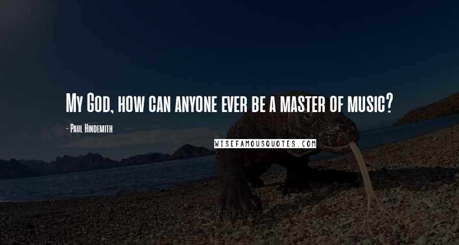 Paul Hindemith Quotes: My God, how can anyone ever be a master of music?