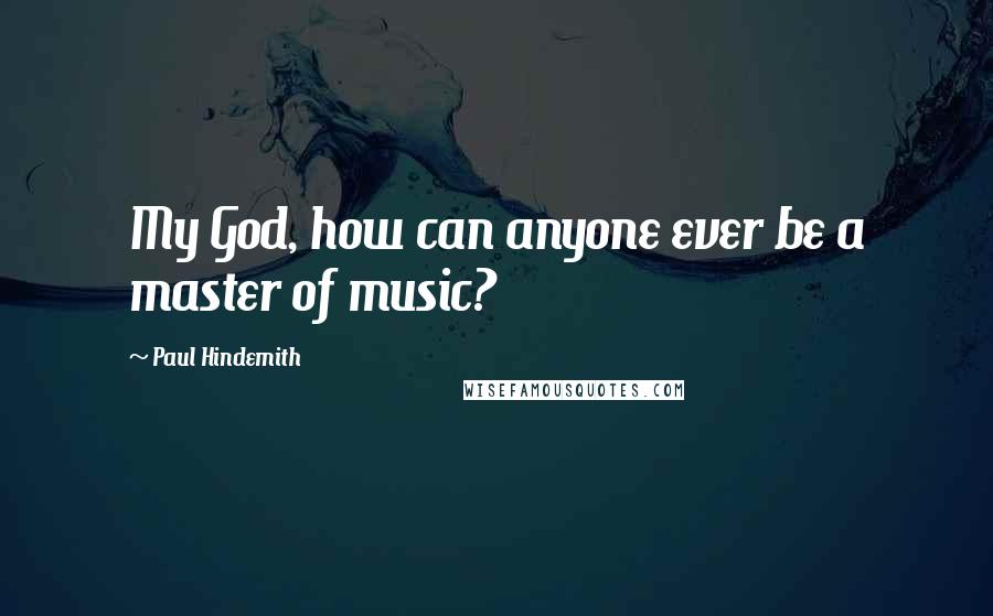 Paul Hindemith Quotes: My God, how can anyone ever be a master of music?