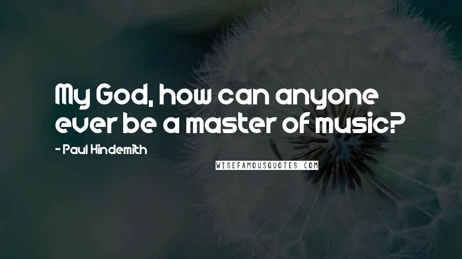 Paul Hindemith Quotes: My God, how can anyone ever be a master of music?
