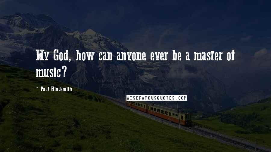 Paul Hindemith Quotes: My God, how can anyone ever be a master of music?