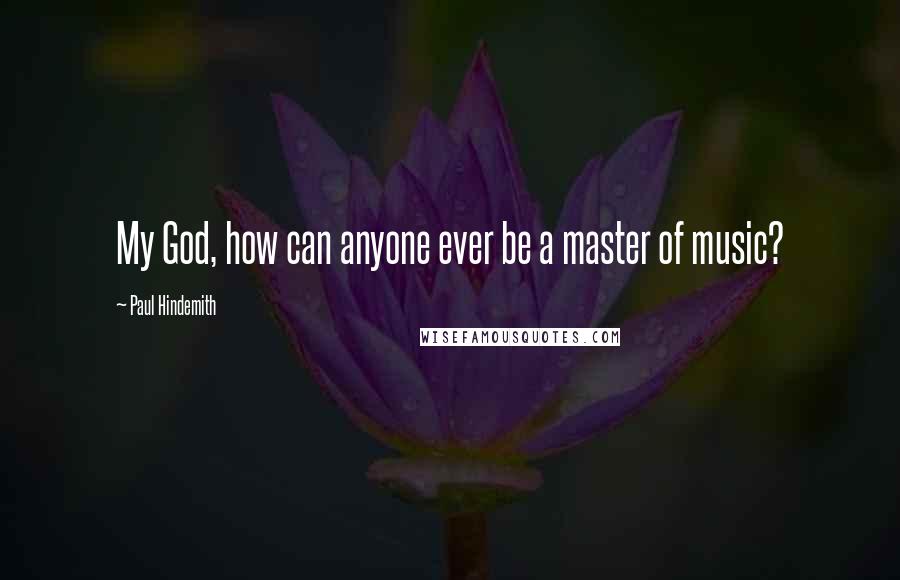 Paul Hindemith Quotes: My God, how can anyone ever be a master of music?