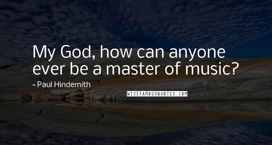 Paul Hindemith Quotes: My God, how can anyone ever be a master of music?