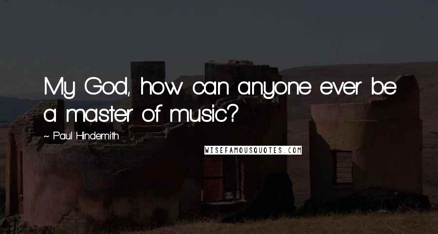 Paul Hindemith Quotes: My God, how can anyone ever be a master of music?