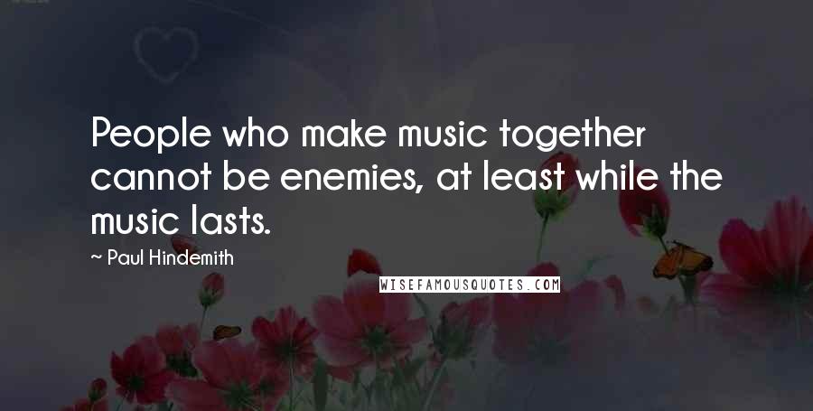 Paul Hindemith Quotes: People who make music together cannot be enemies, at least while the music lasts.